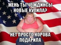 жень ты чё ждинсы новые купила? нет просто корова подарила