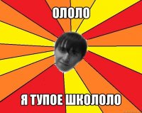 ололо я тупое школоло