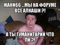 жани66 ...мы на форуме все алкаши ?! а ты гуманитарий что ли ?!