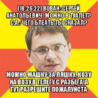 [18:26:22] вован: сергей анатольевич! можно в туалет?
с.а.: чего блеать ты сказал? можно машку за ляшку, козу на возу,в телегу с разбега!а тут разрешите пожалуйста