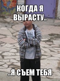 когда я вырасту.. ..я съем тебя