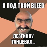 я под твой bleed лезгинку танцевал...