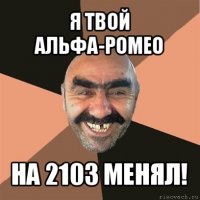 я твой альфа-ромео на 2103 менял!