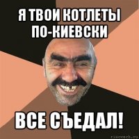 я твои котлеты по-киевски все съедал!