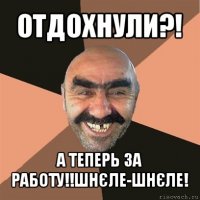 отдохнули?! а теперь за работу!!шнєле-шнєле!