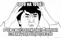 1000 на 1000? в чем смысл копировать с других страниц 1000 вопросов? :dd