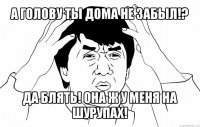 а голову ты дома не забыл!? да блять! она ж у меня на шурупах!