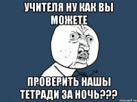 учителя ну как вы можете проверить нашы тетради за ночь???