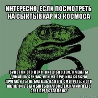 интересно, если посмотреть на сыктывкар из космоса будет ли это действительно тем, о чем ты думаешь сейчас, или же причина совсем другая, и ты не будешь на него смотреть, и это являлось бы сыктывкаром,тем,каким я его себе представляю?