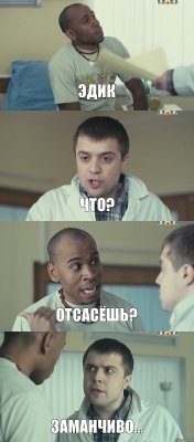 Эдик Что? Отсасёшь? Заманчиво...