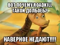 вот почему roadkill такой долбоёб? наверное недают!!!