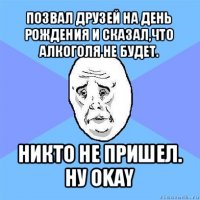 позвал друзей на день рождения и сказал,что алкоголя не будет. никто не пришел.
ну okay