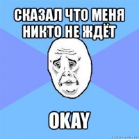 сказал что меня никто не ждёт okay