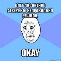 олег лисовенко
alexey, вы неправильно решили. okay