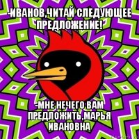 -иванов,читай следующее предложение! -мне нечего вам предложить,марья ивановна