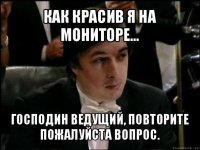 как красив я на мониторе... господин ведущий, повторите пожалуйста вопрос.