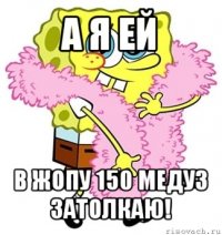 а я ей в жопу 150 медуз затолкаю!