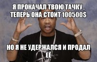 я прокачал твою тачку , теперь она стоит 100500$ но я не удержался и продал её