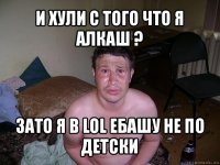 и хули с того что я алкаш ? зато я в lol ебашу не по детски