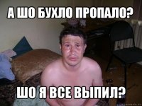 а шо бухло пропало? шо я все выпил?