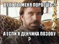 в lol ты меня порвешь ? а если я денчика позову ?