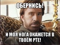 обернись! и моя нога окажется в твоём рте!