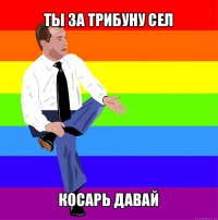 ты за трибуну сел косарь давай