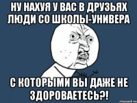 ну нахуя у вас в друзьях люди со школы-универа с которыми вы даже не здороваетесь?!