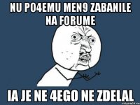 nu po4emu men9 zabanile na forume ia je ne 4ego ne zdelal