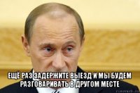  ещё раз задержите выезд и мы будем разговаривать в другом месте