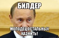 билдер молодец,остальных казнить!