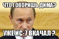 что говоришь дима? уже ис-7 вкачал ?