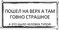 пошел на верх а там говно страшное а это было человек тупой