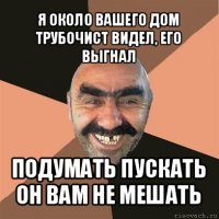 я около вашего дом трубочист видел, его выгнал подумать пускать он вам не мешать