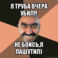 я труба вчера убил!! не боись,я пашутил)