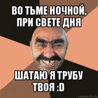 во тьме ночной, при свете дня шатаю я трубу твоя :d