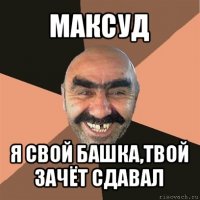 максуд я свой башка,твой зачёт сдавал