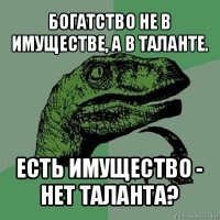 богатство не в имуществе, а в таланте. есть имущество - нет таланта?