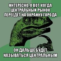 интересно, а вот когда центральный рынок переедет на окраину города он дальше будет называться центральным