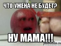 что ужена не будет? ну мама!!!