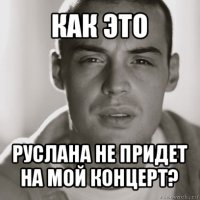 как это руслана не придет на мой концерт?