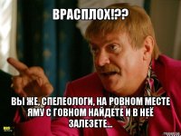 врасплох!?? вы же, спелеологи, на ровном месте яму с говном найдете и в неё залезете...