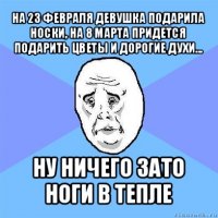 на 23 февраля девушка подарила носки, на 8 марта придется подарить цветы и дорогие духи... ну ничего зато ноги в тепле