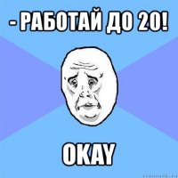 - работай до 20! okay