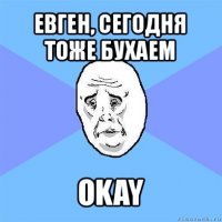 евген, сегодня тоже бухаем okay