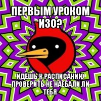 первым уроком изо? идёшь к расписанию проверить не наебали ли тебя