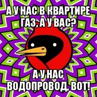 а у нас в квартире газ, а у вас? а у нас водопровод, вот!