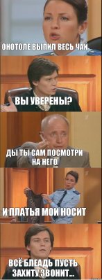 онотоле выпил весь чай вы уверены? ды ты сам посмотри на него и платья мои носит всё блеадь пусть захиту звонит...