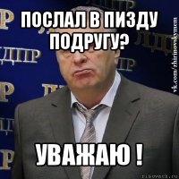 послал в пизду подругу? уважаю !