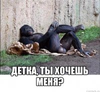  детка, ты хочешь меня?